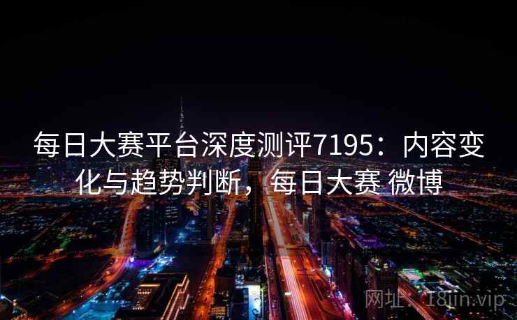每日大赛平台深度测评7195：内容变化与趋势判断，每日大赛 微博