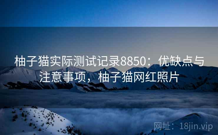 柚子猫实际测试记录8850：优缺点与注意事项，柚子猫网红照片