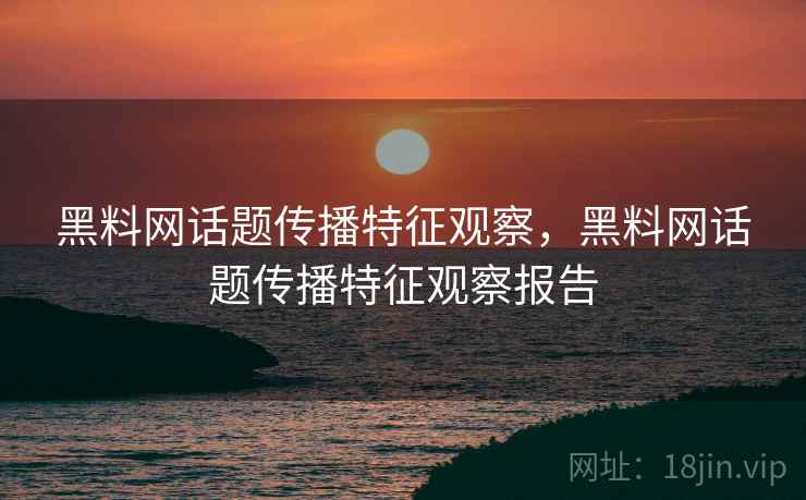 黑料网话题传播特征观察，黑料网话题传播特征观察报告