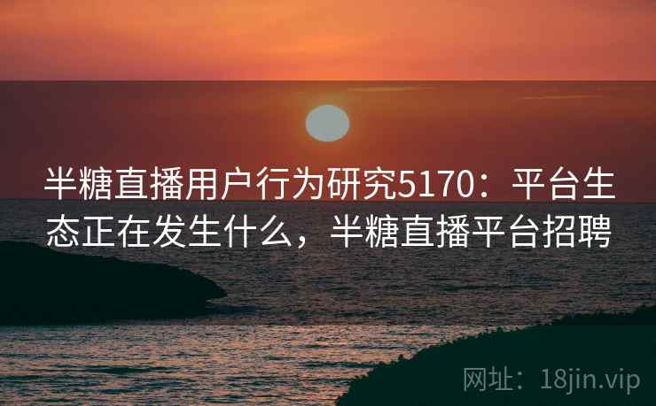 半糖直播用户行为研究5170：平台生态正在发生什么，半糖直播平台招聘