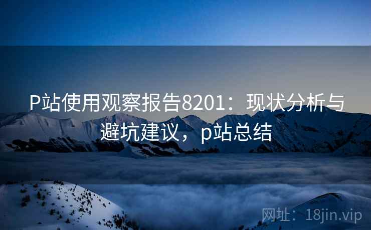 P站使用观察报告8201：现状分析与避坑建议，p站总结