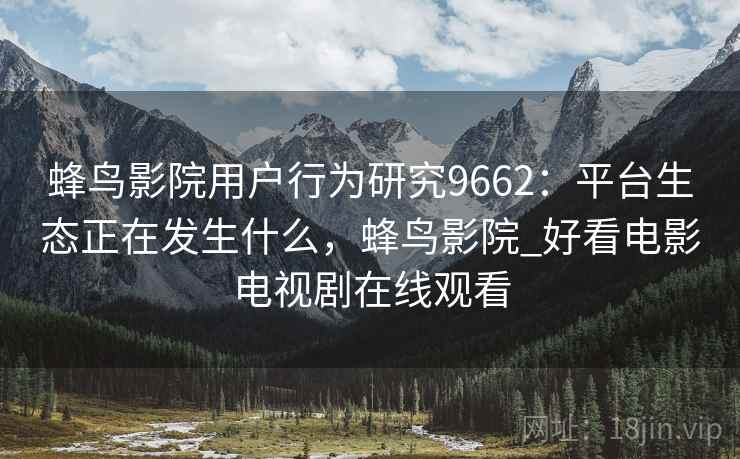 蜂鸟影院用户行为研究9662：平台生态正在发生什么，蜂鸟影院_好看电影电视剧在线观看