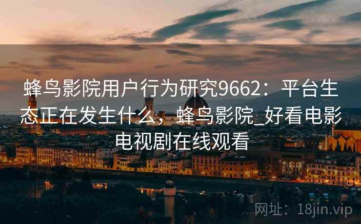 蜂鸟影院用户行为研究9662：平台生态正在发生什么，蜂鸟影院_好看电影电视剧在线观看