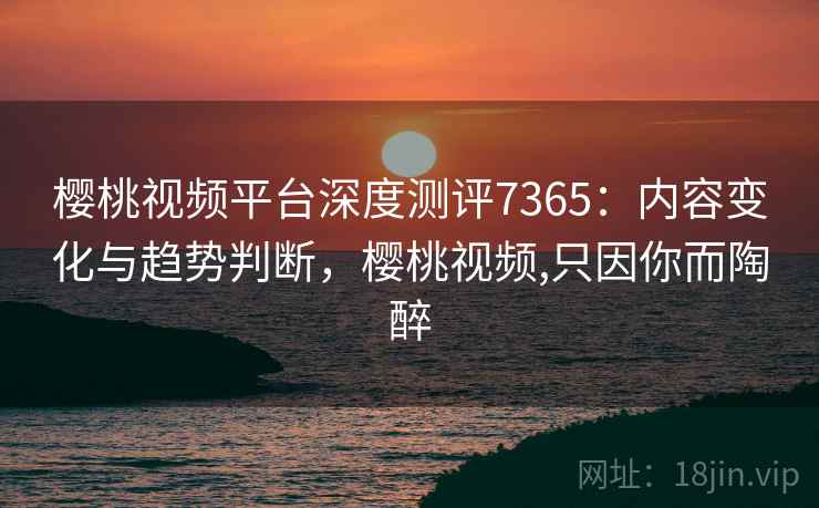 樱桃视频平台深度测评7365：内容变化与趋势判断，樱桃视频,只因你而陶醉