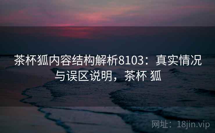 茶杯狐内容结构解析8103：真实情况与误区说明，茶杯 狐