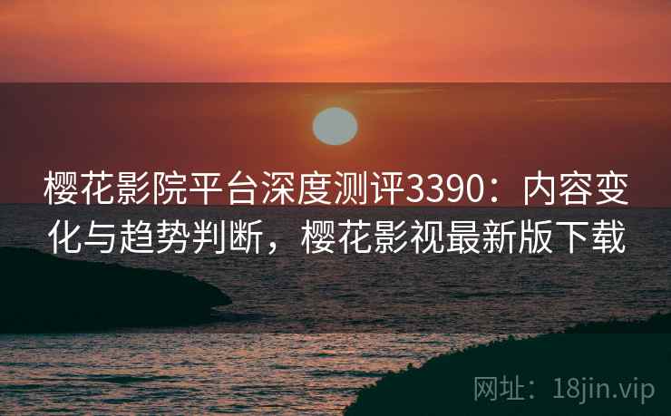 樱花影院平台深度测评3390：内容变化与趋势判断，樱花影视最新版下载