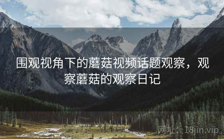 围观视角下的蘑菇视频话题观察,观察蘑菇的观察日记 围观视角下的蘑菇视频话题观察,观察蘑菇的观察日记