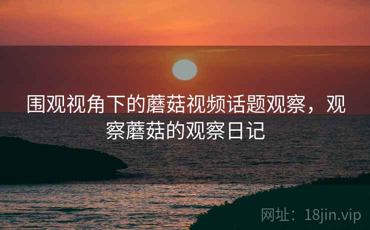 围观视角下的蘑菇视频话题观察，观察蘑菇的观察日记