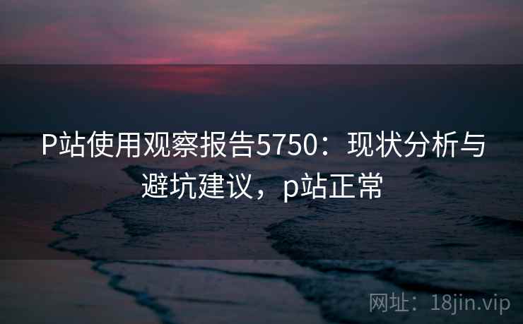 P站使用观察报告5750：现状分析与避坑建议，p站正常