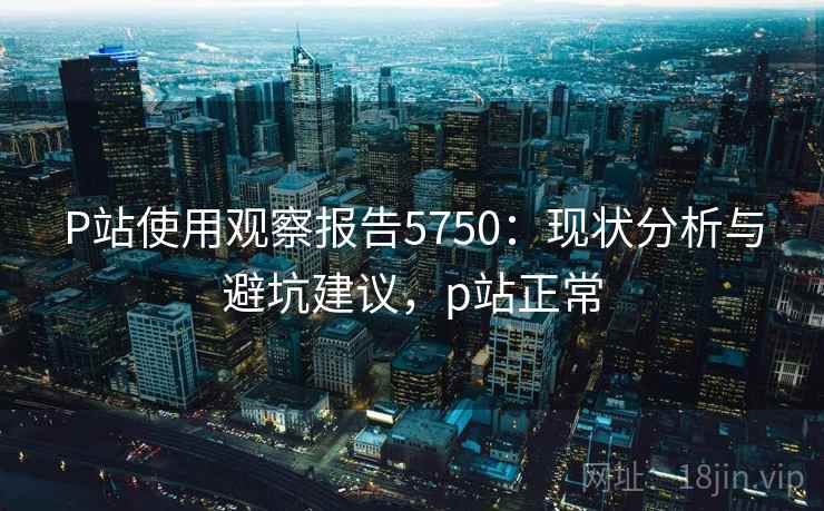 P站使用观察报告5750：现状分析与避坑建议，p站正常