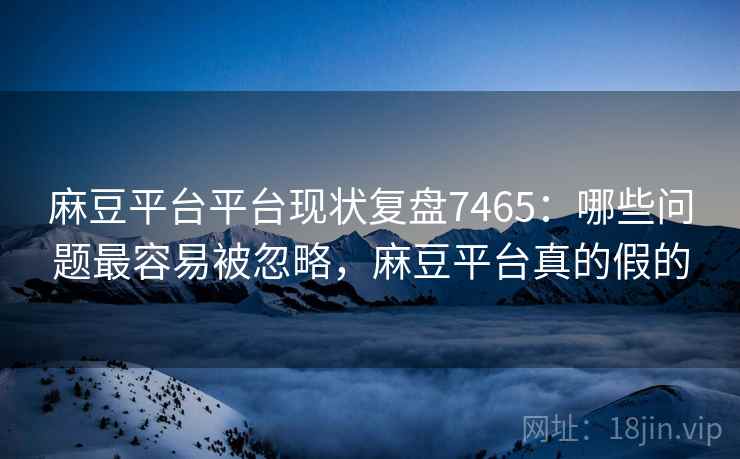 麻豆平台平台现状复盘7465：哪些问题最容易被忽略，麻豆平台真的假的